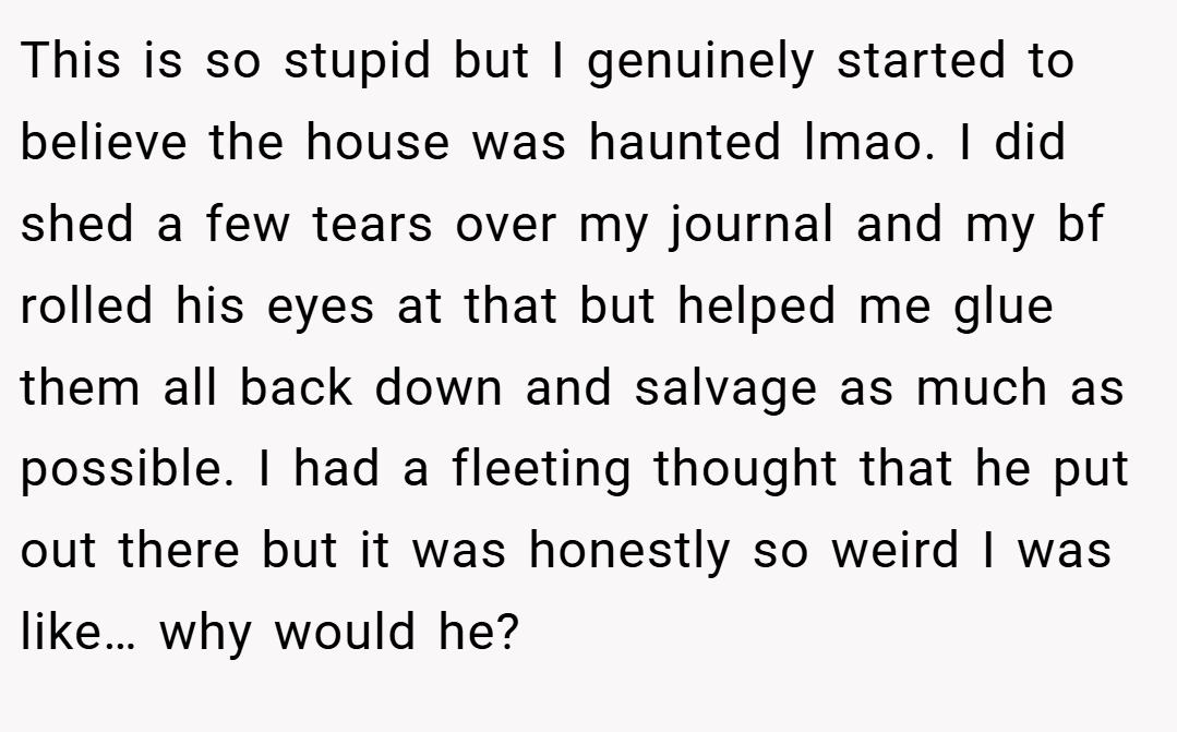 This is so stupid but I genuinely started to believe the house was haunted lmao. I did shed a few tears over my journal and my bf rolled his eyes at that but helped me glue them all back down and salvage as much as possible. I had a fleeting thought that he put out there but it was honestly so weird I was like… why would he?