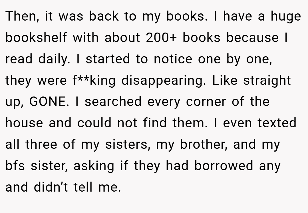 Then, it was back to my books. I have a huge bookshelf with about 200+ books because I read daily. I started to notice one by one, they were f**king disappearing. Like straight up, GONE. I searched every corner of the house and could not find them. I even texted all three of my sisters, my brother, and my bfs sister, asking if they had borrowed any and didn’t tell me.