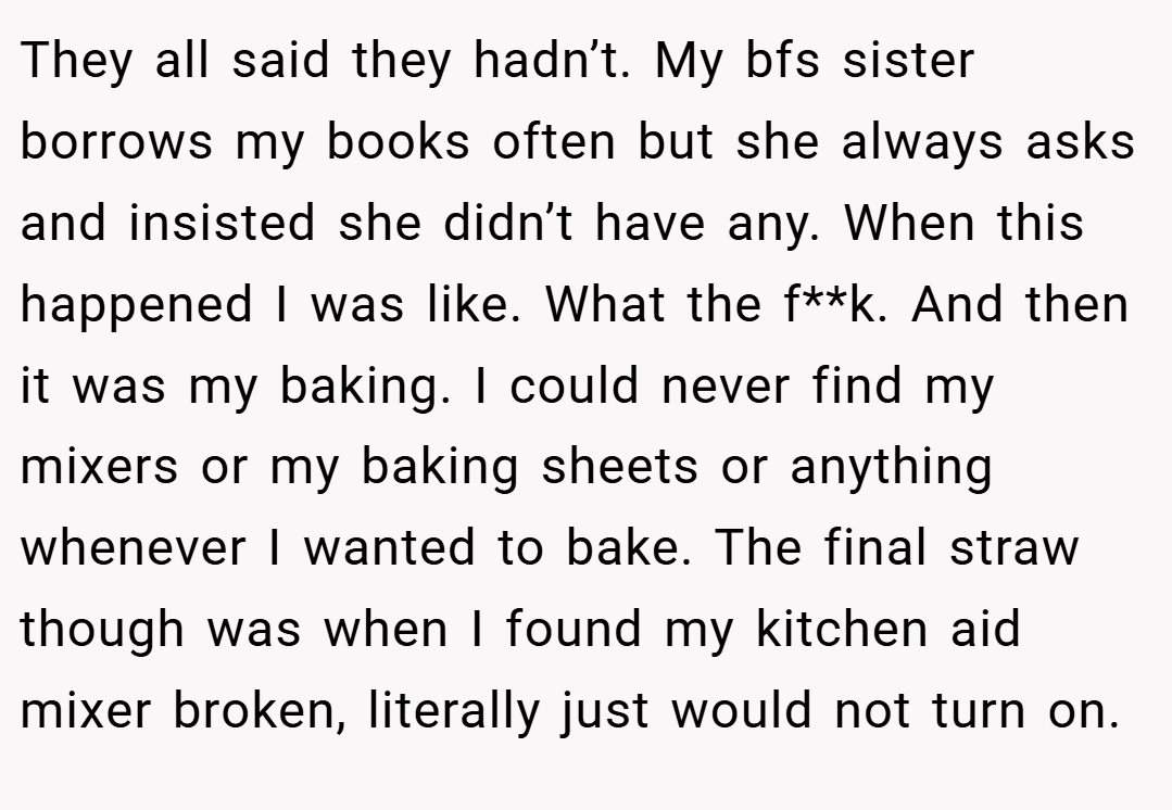 They all said they hadn’t. My bfs sister borrows my books often but she always asks and insisted she didn’t have any. When this happened I was like. What the f**k. And then it was my baking. I could never find my mixers or my baking sheets or anything whenever I wanted to bake. The final straw though was when I found my kitchen aid mixer broken, literally just would not turn on.