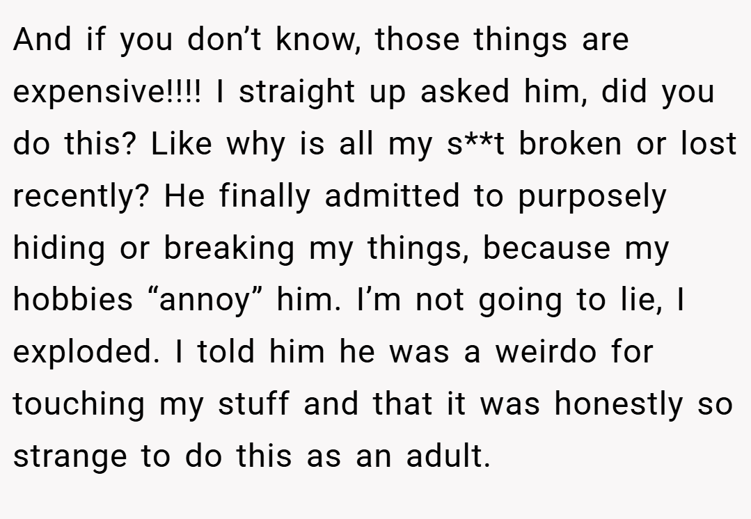 And if you don’t know, those things are expensive!!!! I straight up asked him, did you do this? Like why is all my s**t broken or lost recently? He finally admitted to purposely hiding or breaking my things, because my hobbies “annoy” him. I’m not going to lie, I exploded. I told him he was a weirdo for touching my stuff and that it was honestly so strange to do this as an adult.