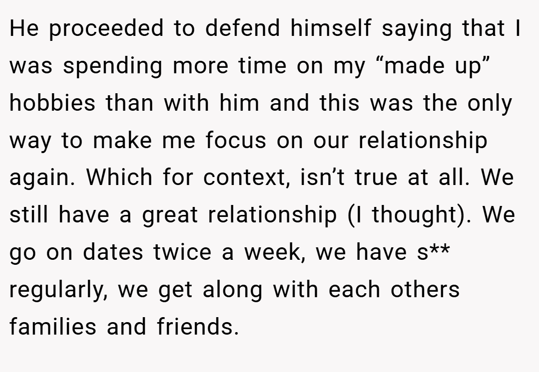 He proceeded to defend himself saying that I was spending more time on my “made up” hobbies than with him and this was the only way to make me focus on our relationship again. Which for context, isn’t true at all. We still have a great relationship (I thought). We go on dates twice a week, we have s** regularly, we get along with each others families and friends.