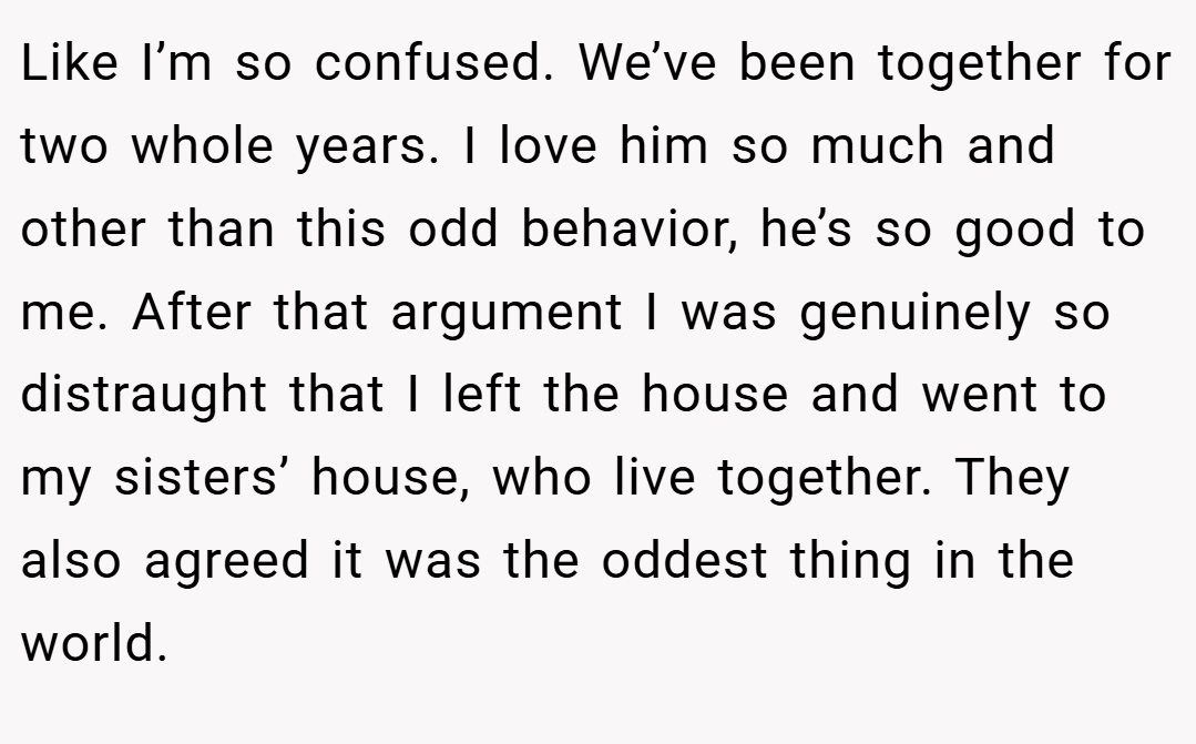 Like I’m so confused. We’ve been together for two whole years. I love him so much and other than this odd behavior, he’s so good to me. After that argument I was genuinely so distraught that I left the house and went to my sisters’ house, who live together. They also agreed it was the oddest thing in the world.