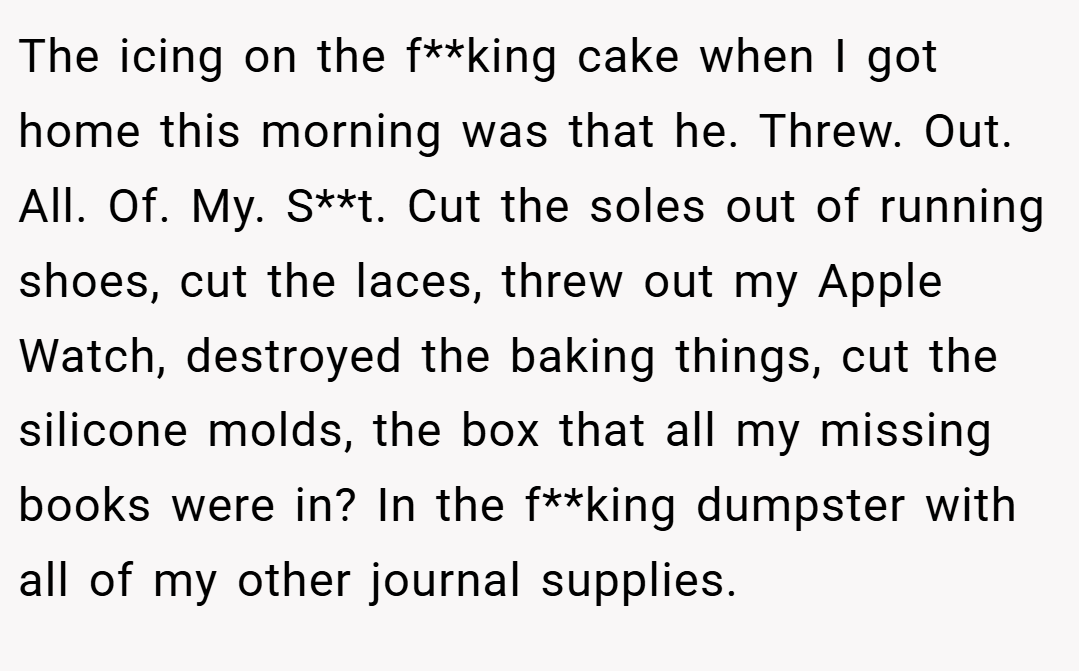 The icing on the f**king cake when I got home this morning was that he. Threw. Out. All. Of. My. S**t. Cut the soles out of running shoes, cut the laces, threw out my Apple Watch, destroyed the baking things, cut the silicone molds, the box that all my missing books were in? In the f**king dumpster with all of my other journal supplies.