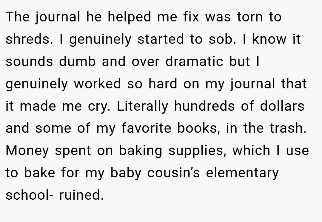 The journal he helped me fix was torn to shreds. I genuinely started to sob. I know it sounds dumb and over dramatic but I genuinely worked so hard on my journal that it made me cry. Literally hundreds of dollars and some of my favorite books, in the trash. Money spent on baking supplies, which I use to bake for my baby cousin’s elementary school- ruined.