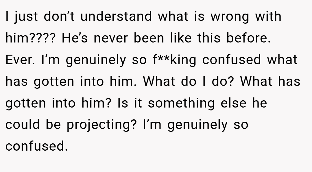 I just don’t understand what is wrong with him???? He’s never been like this before. Ever. I’m genuinely so f**king confused what has gotten into him. What do I do? What has gotten into him? Is it something else he could be projecting? I’m genuinely so confused.