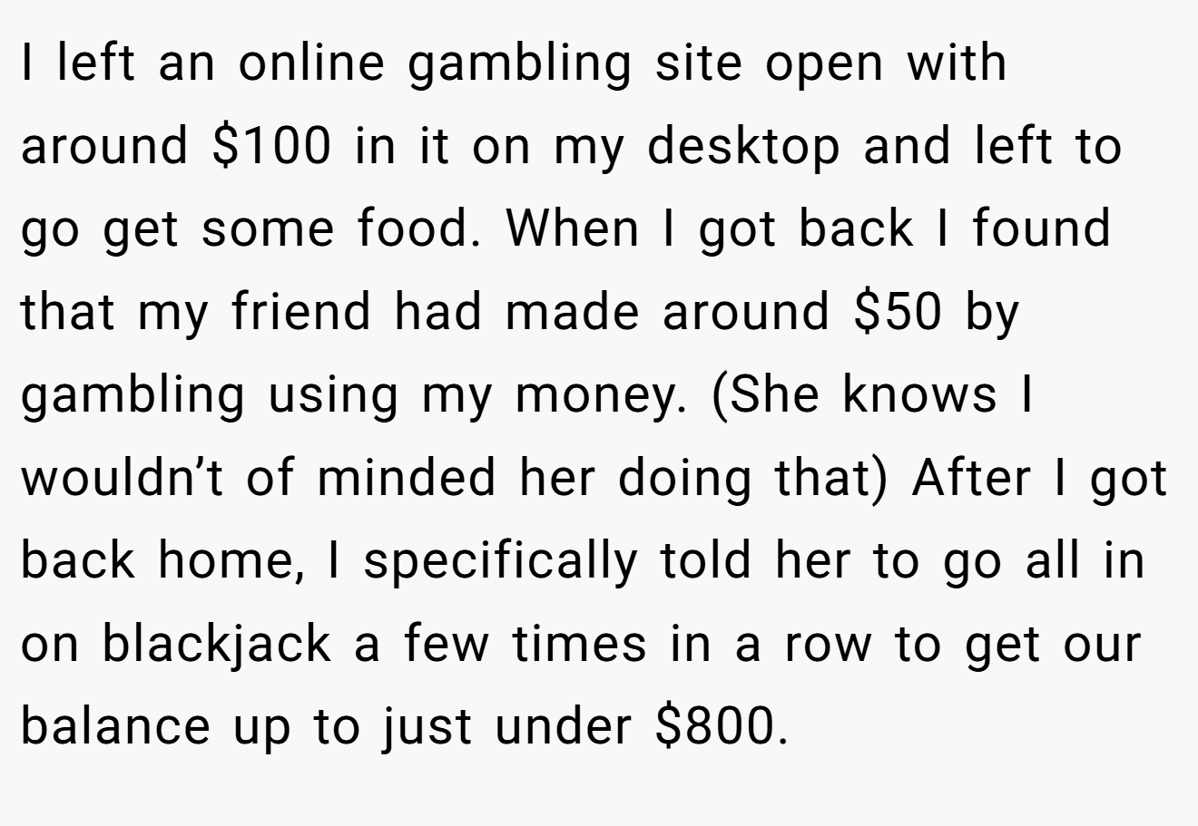 I left an online gambling site open with around $100 in it on my desktop and left to go get some food. When I got back I found that my friend had made around $50 by gambling using my money. (She knows I wouldn’t of minded her doing that) After I got back home, I specifically told her to go all in on blackjack a few times in a row to get our balance up to just under $800.