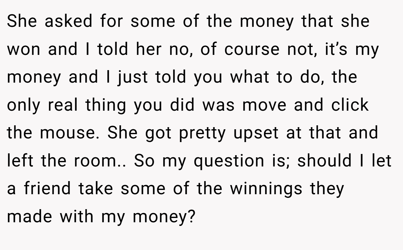 She asked for some of the money that she won and I told her no, of course not, it’s my money and I just told you what to do, the only real thing you did was move and click the mouse. She got pretty upset at that and left the room.. So my question is; should I let a friend take some of the winnings they made with my money?