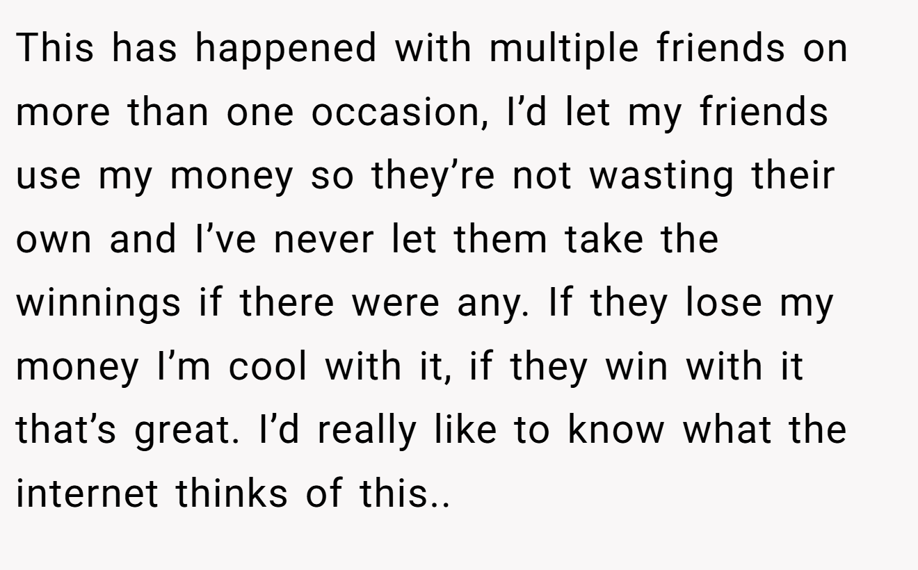 This has happened with multiple friends on more than one occasion, I’d let my friends use my money so they’re not wasting their own and I’ve never let them take the winnings if there were any. If they lose my money I’m cool with it, if they win with it that’s great. I’d really like to know what the internet thinks of this.. 