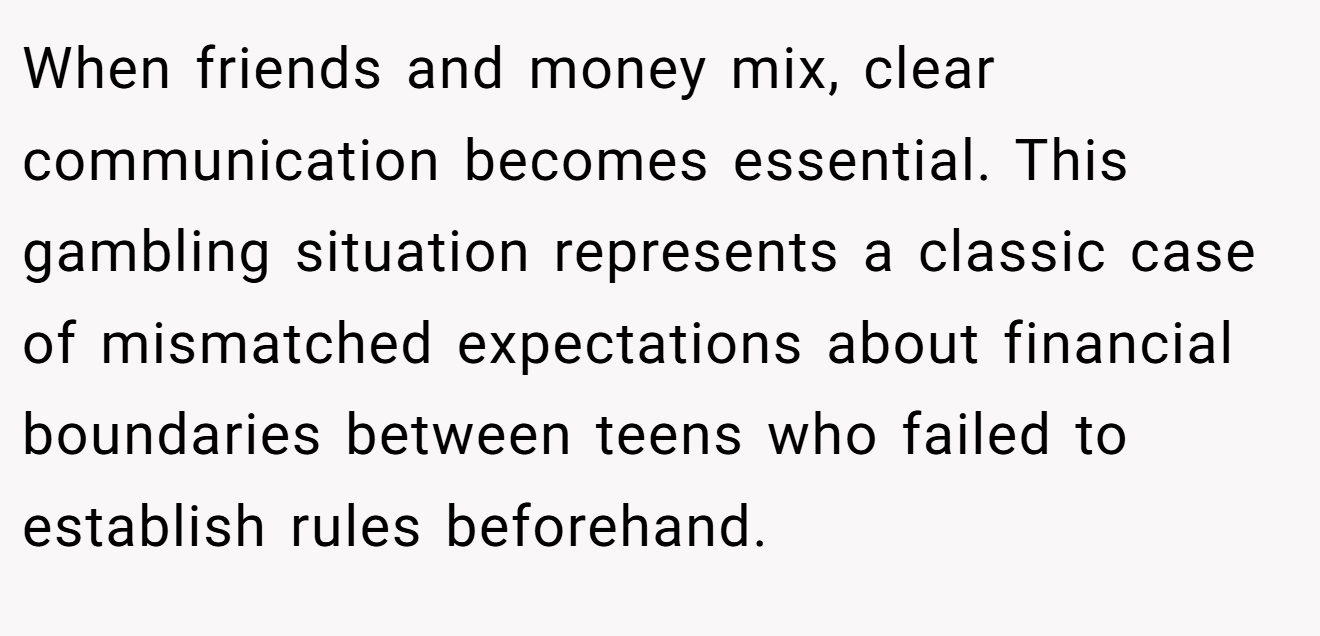When friends and money mix, clear communication becomes essential. This gambling situation represents a classic case of mismatched expectations about financial boundaries between teens who failed to establish rules beforehand.