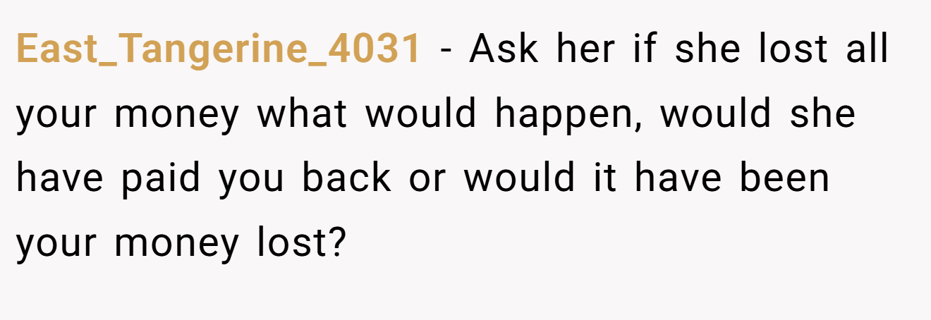 East_Tangerine_4031 − Ask her if she lost all your money what would happen, would she have paid you back or would it have been your money lost? 