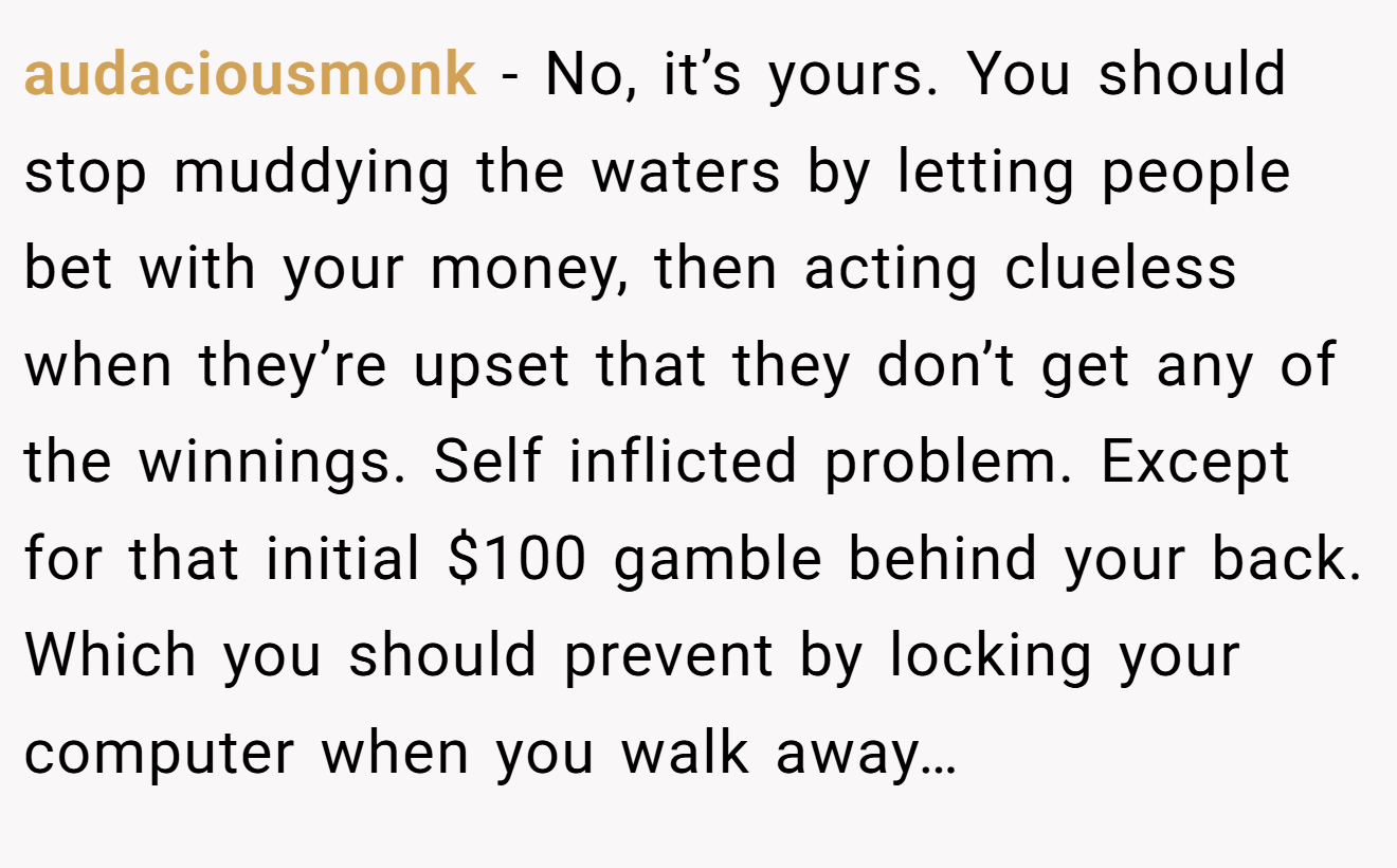 audaciousmonk − No, it’s yours. You should stop muddying the waters by letting people bet with your money, then acting clueless when they’re upset that they don’t get any of the winnings. Self inflicted problem. Except for that initial $100 gamble behind your back. Which you should prevent by locking your computer when you walk away…