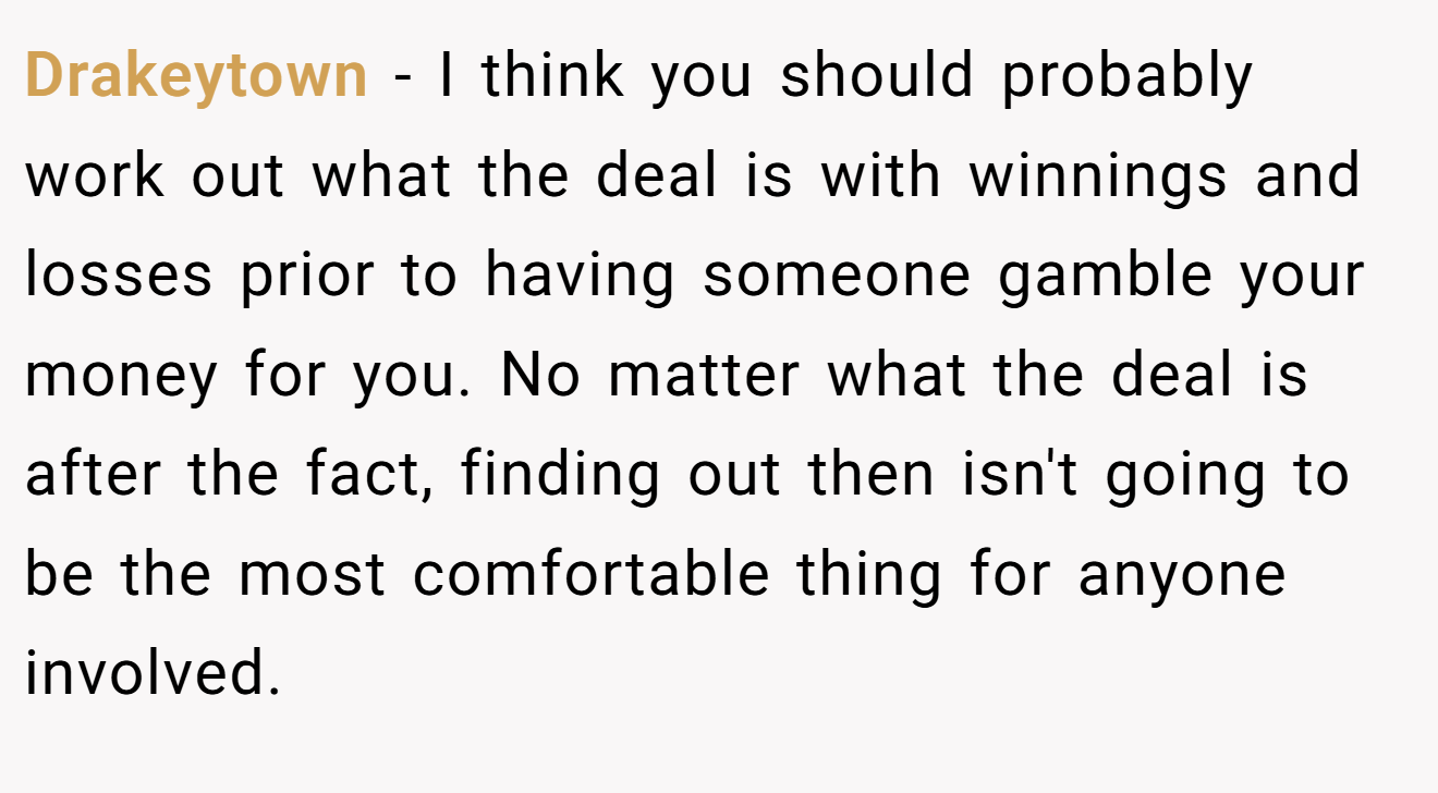 Drakeytown − I think you should probably work out what the deal is with winnings and losses prior to having someone gamble your money for you. No matter what the deal is after the fact, finding out then isn't going to be the most comfortable thing for anyone involved.