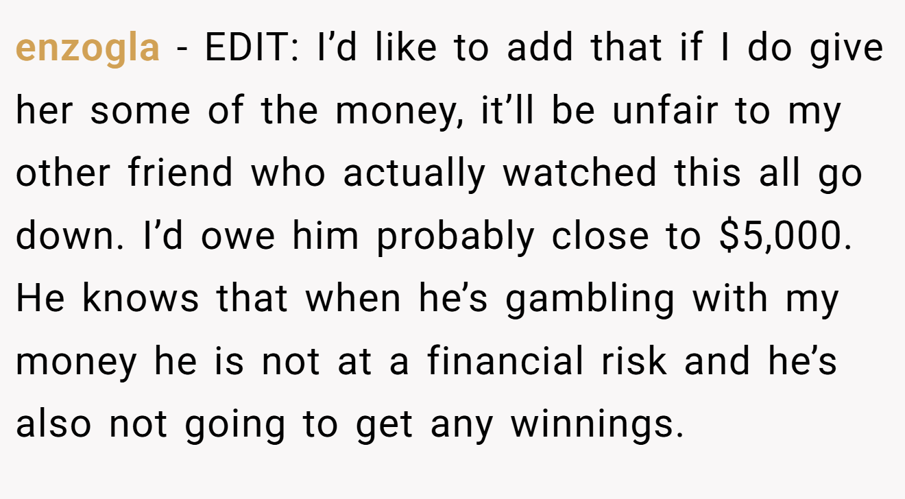 enzogla − EDIT: I’d like to add that if I do give her some of the money, it’ll be unfair to my other friend who actually watched this all go down. I’d owe him probably close to $5,000. He knows that when he’s gambling with my money he is not at a financial risk and he’s also not going to get any winnings.