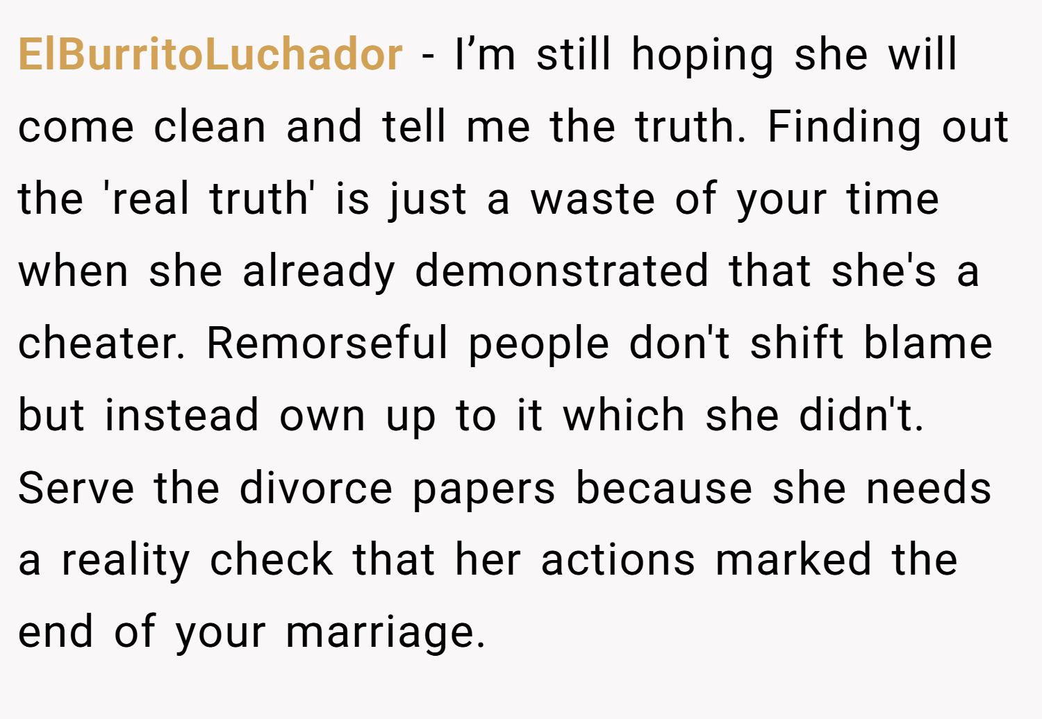 ElBurritoLuchador − I’m still hoping she will come clean and tell me the truth. Finding out the 'real truth' is just a waste of your time when she already demonstrated that she's a cheater. Remorseful people don't shift blame but instead own up to it which she didn't. Serve the divorce papers because she needs a reality check that her actions marked the end of your marriage.