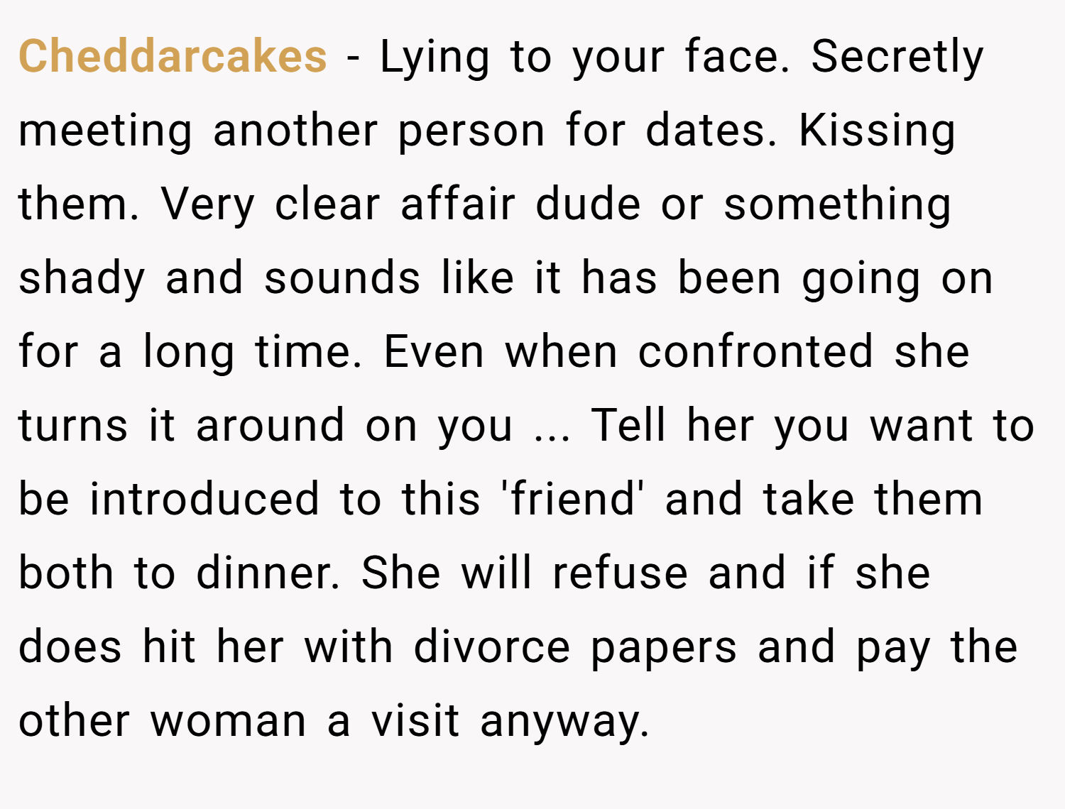 Cheddarcakes − Lying to your face. Secretly meeting another person for dates. Kissing them. Very clear affair dude or something shady and sounds like it has been going on for a long time. Even when confronted she turns it around on you ... Tell her you want to be introduced to this 'friend' and take them both to dinner. She will refuse and if she does hit her with divorce papers and pay the other woman a visit anyway.