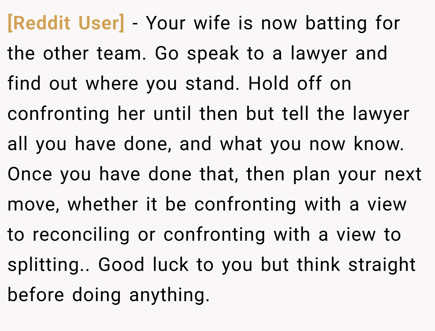 [Reddit User] − Your wife is now batting for the other team. Go speak to a lawyer and find out where you stand. Hold off on confronting her until then but tell the lawyer all you have done, and what you now know. Once you have done that, then plan your next move, whether it be confronting with a view to reconciling or confronting with a view to splitting.. Good luck to you but think straight before doing anything.