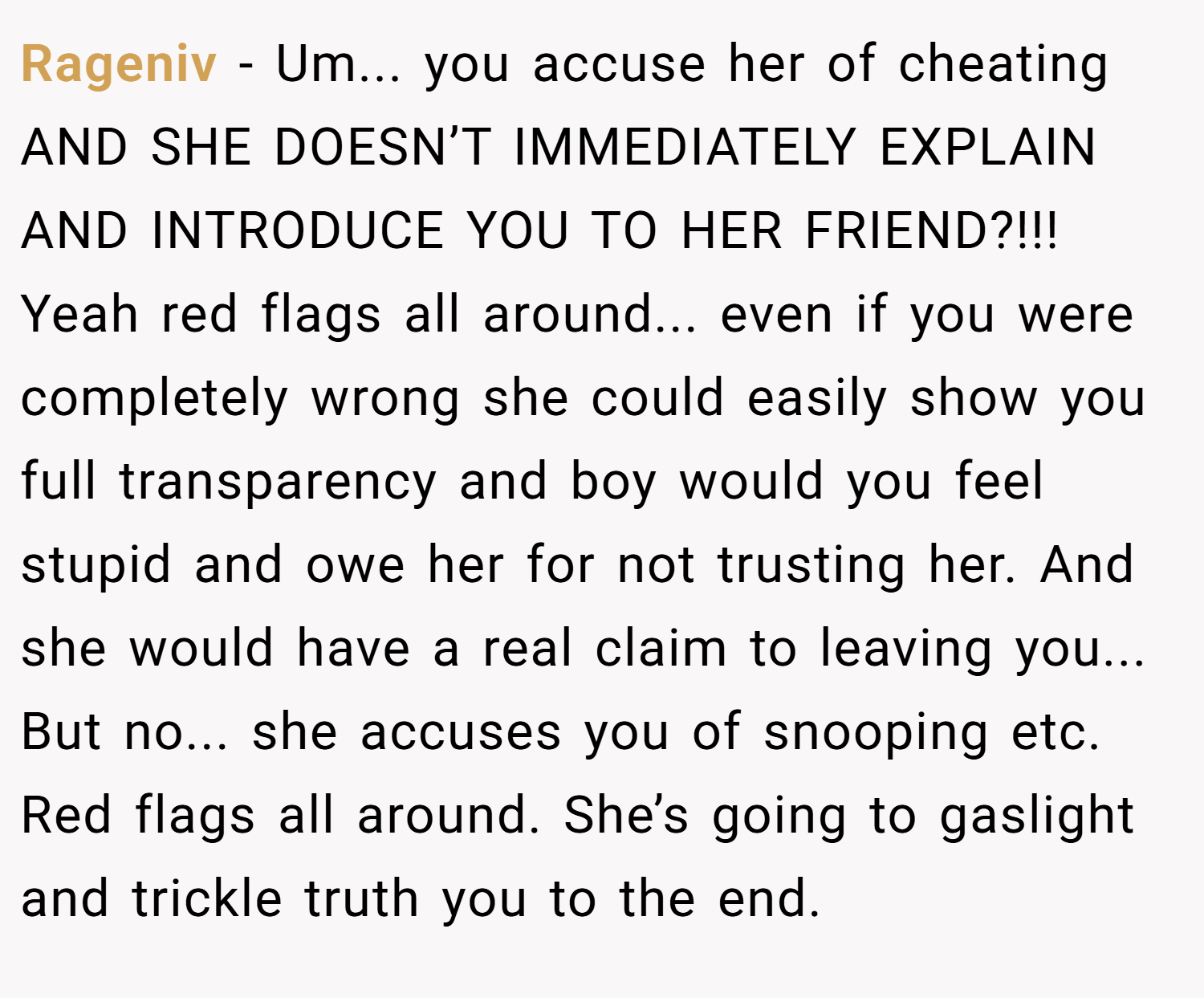 Rageniv − Um... you accuse her of cheating AND SHE DOESN’T IMMEDIATELY EXPLAIN AND INTRODUCE YOU TO HER FRIEND?!!! Yeah red flags all around... even if you were completely wrong she could easily show you full transparency and boy would you feel stupid and owe her for not trusting her. And she would have a real claim to leaving you... But no... she accuses you of snooping etc. Red flags all around. She’s going to gaslight and trickle truth you to the end.