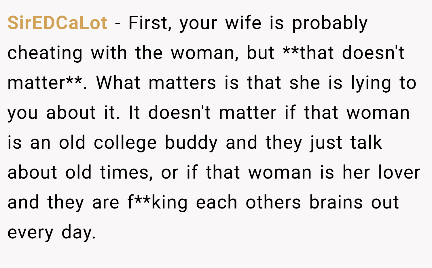 SirEDCaLot − First, your wife is probably cheating with the woman, but **that doesn't matter**. What matters is that she is lying to you about it. It doesn't matter if that woman is an old college buddy and they just talk about old times, or if that woman is her lover and they are f**king each others brains out every day.
