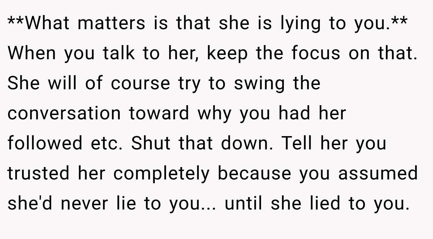 **What matters is that she is lying to you.** When you talk to her, keep the focus on that. She will of course try to swing the conversation toward why you had her followed etc. Shut that down. Tell her you trusted her completely because you assumed she'd never lie to you... until she lied to you.