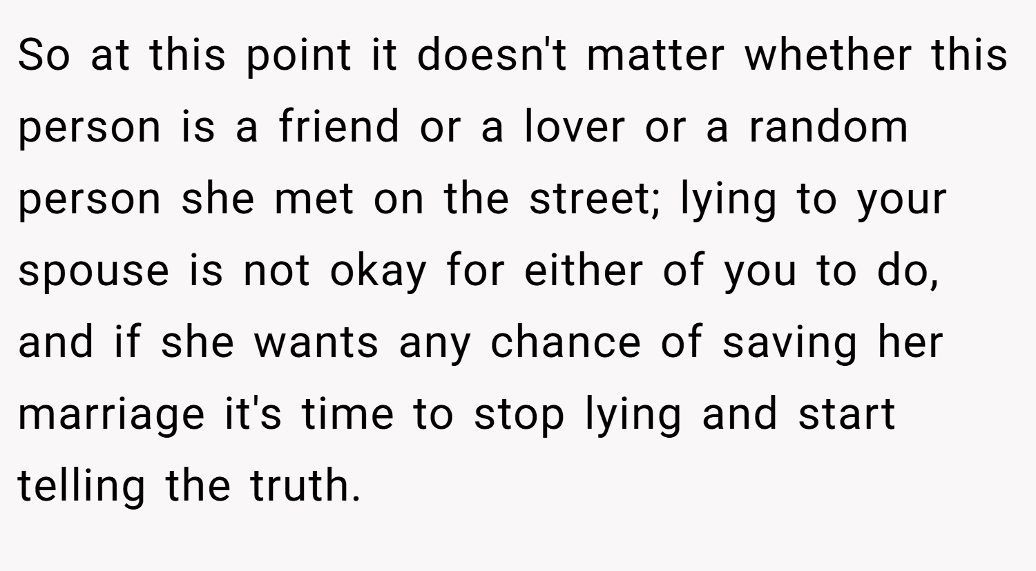 So at this point it doesn't matter whether this person is a friend or a lover or a random person she met on the street; lying to your spouse is not okay for either of you to do, and if she wants any chance of saving her marriage it's time to stop lying and start telling the truth.