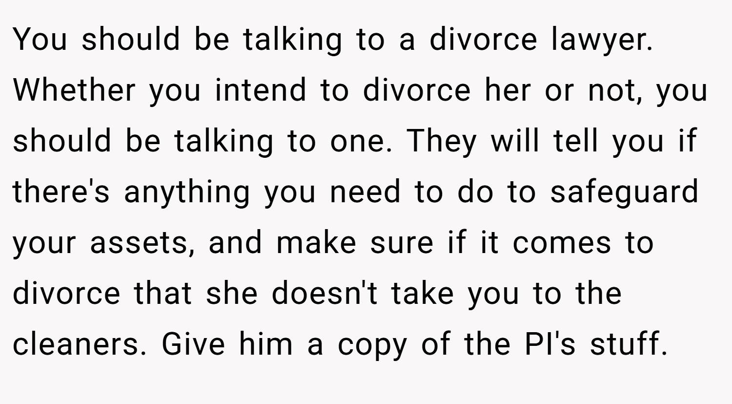 You should be talking to a divorce lawyer. Whether you intend to divorce her or not, you should be talking to one. They will tell you if there's anything you need to do to safeguard your assets, and make sure if it comes to divorce that she doesn't take you to the cleaners. Give him a copy of the PI's stuff.