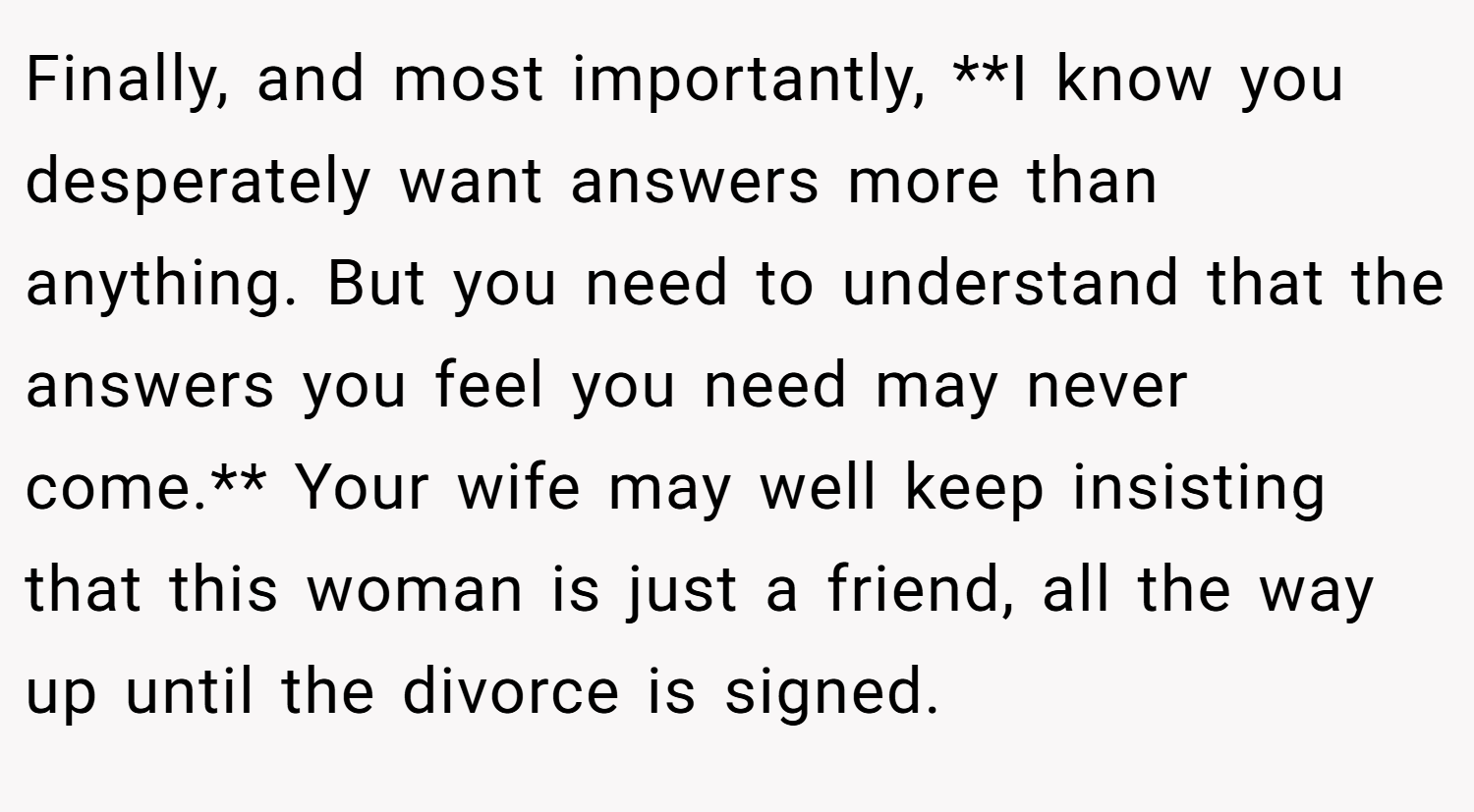 Finally, and most importantly, **I know you desperately want answers more than anything. But you need to understand that the answers you feel you need may never come.** Your wife may well keep insisting that this woman is just a friend, all the way up until the divorce is signed.