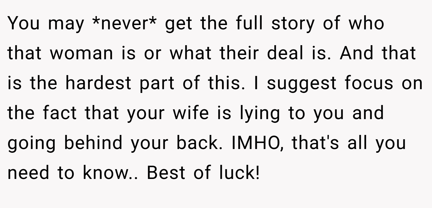 You may *never* get the full story of who that woman is or what their deal is. And that is the hardest part of this. I suggest focus on the fact that your wife is lying to you and going behind your back. IMHO, that's all you need to know.. Best of luck!