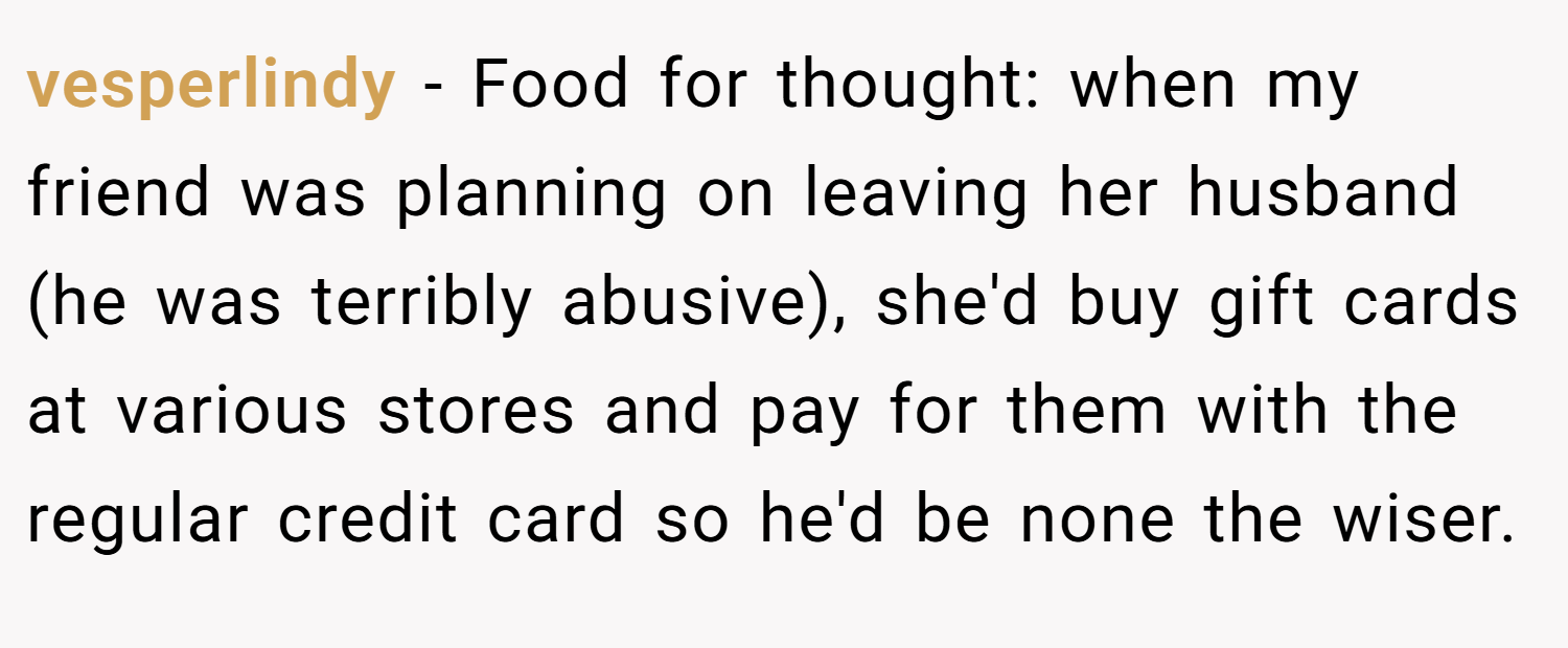 vesperlindy − Food for thought: when my friend was planning on leaving her husband (he was terribly abusive), she'd buy gift cards at various stores and pay for them with the regular credit card so he'd be none the wiser.