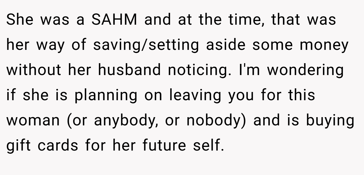 She was a SAHM and at the time, that was her way of saving/setting aside some money without her husband noticing. I'm wondering if she is planning on leaving you for this woman (or anybody, or nobody) and is buying gift cards for her future self.