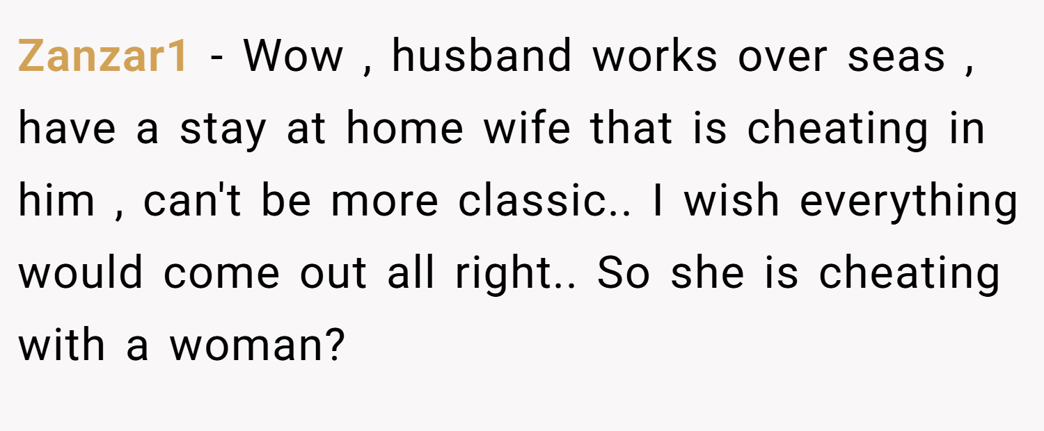 Zanzar1 − Wow , husband works over seas , have a stay at home wife that is cheating in him , can't be more classic.. I wish everything would come out all right.. So she is cheating with a woman?