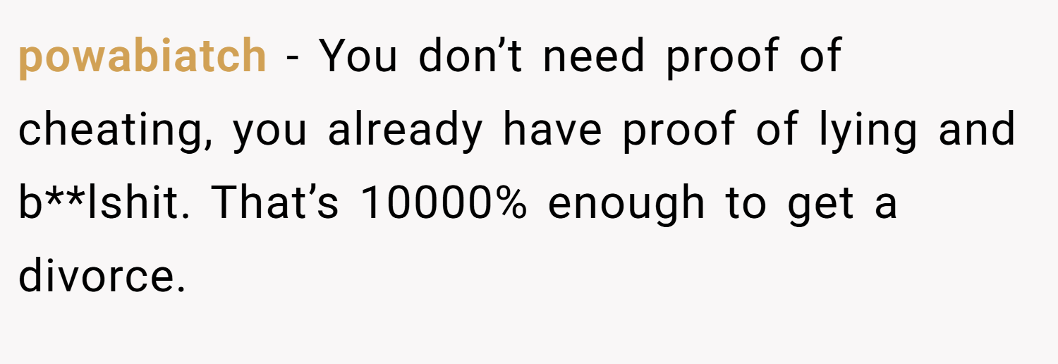powabiatch − You don’t need proof of cheating, you already have proof of lying and b**lshit. That’s 10000% enough to get a divorce.