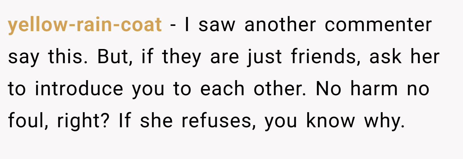 yellow-rain-coat − I saw another commenter say this. But, if they are just friends, ask her to introduce you to each other. No harm no foul, right? If she refuses, you know why.