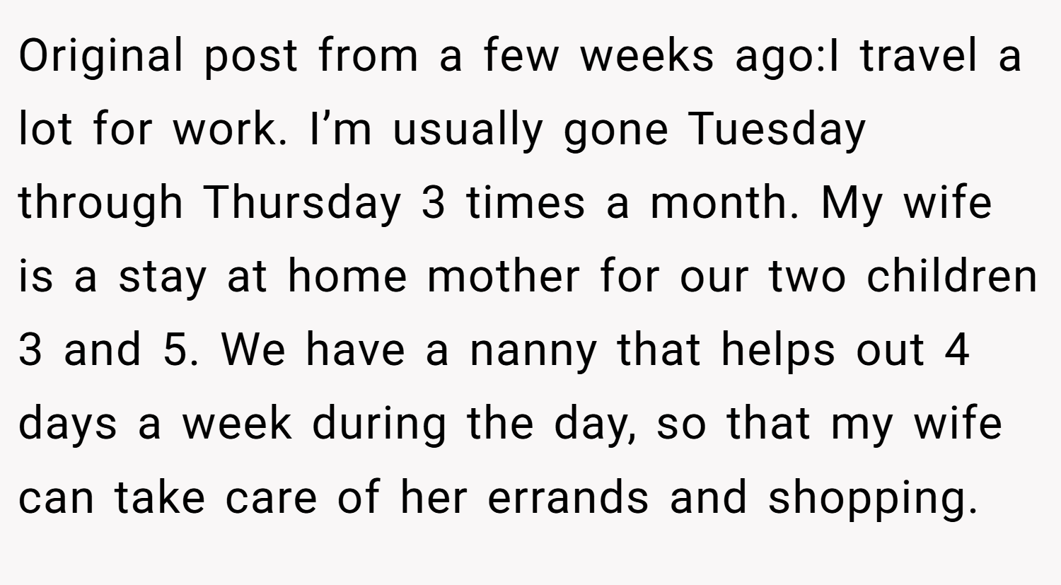 Original post from a few weeks ago:I travel a lot for work. I’m usually gone Tuesday through Thursday 3 times a month. My wife is a stay at home mother for our two children 3 and 5. We have a nanny that helps out 4 days a week during the day, so that my wife can take care of her errands and shopping.