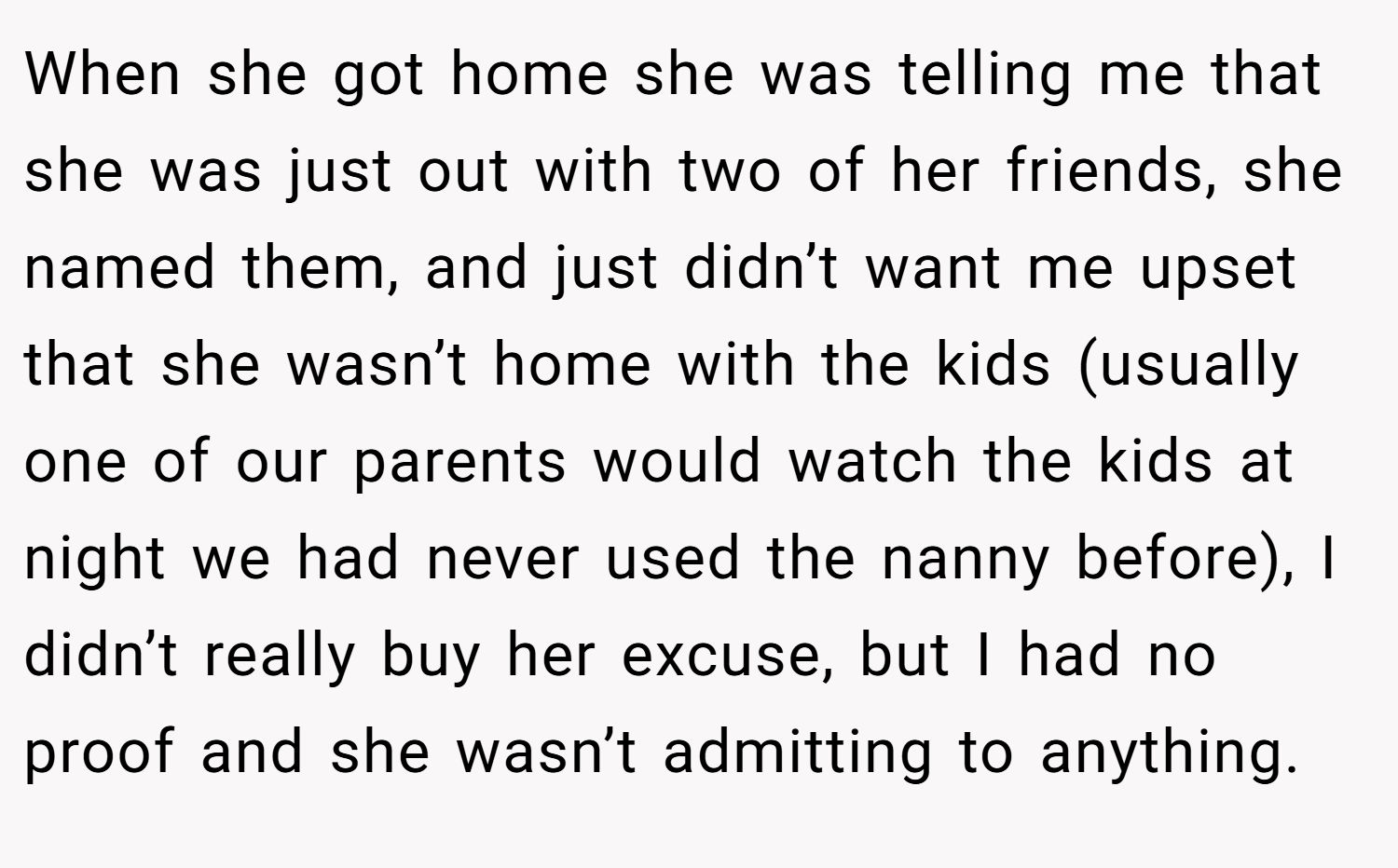 When she got home she was telling me that she was just out with two of her friends, she named them, and just didn’t want me upset that she wasn’t home with the kids (usually one of our parents would watch the kids at night we had never used the nanny before), I didn’t really buy her excuse, but I had no proof and she wasn’t admitting to anything.