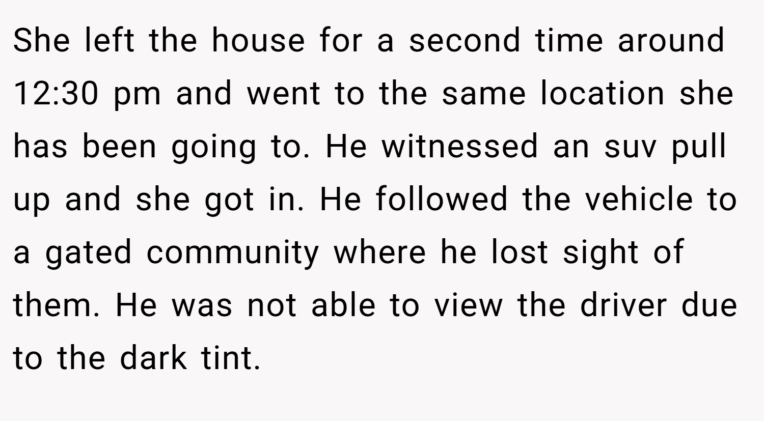 She left the house for a second time around 12:30 pm and went to the same location she has been going to. He witnessed an suv pull up and she got in. He followed the vehicle to a gated community where he lost sight of them. He was not able to view the driver due to the dark tint.
