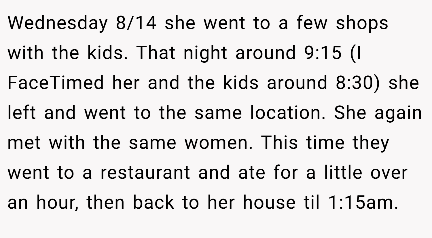 Wednesday 8/14 she went to a few shops with the kids. That night around 9:15 (I FaceTimed her and the kids around 8:30) she left and went to the same location. She again met with the same women. This time they went to a restaurant and ate for a little over an hour, then back to her house til 1:15am.