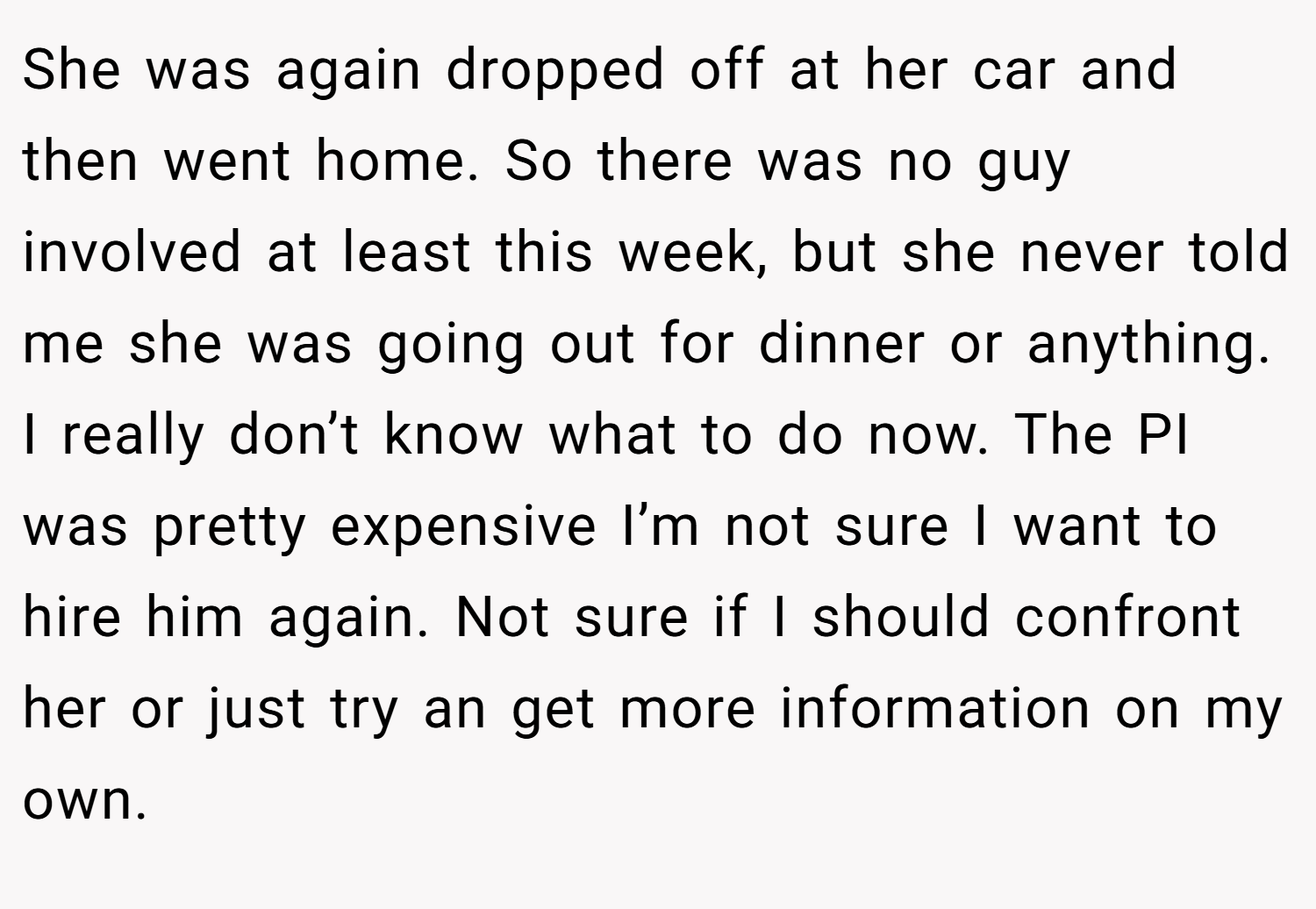 She was again dropped off at her car and then went home. So there was no guy involved at least this week, but she never told me she was going out for dinner or anything. I really don’t know what to do now. The PI was pretty expensive I’m not sure I want to hire him again. Not sure if I should confront her or just try an get more information on my own.
