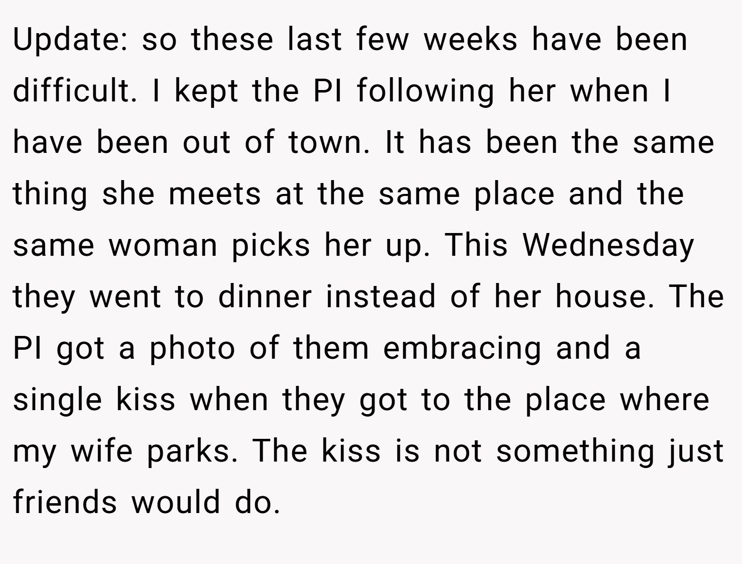 Update: so these last few weeks have been difficult. I kept the PI following her when I have been out of town. It has been the same thing she meets at the same place and the same woman picks her up. This Wednesday they went to dinner instead of her house. The PI got a photo of them embracing and a single kiss when they got to the place where my wife parks. The kiss is not something just friends would do.