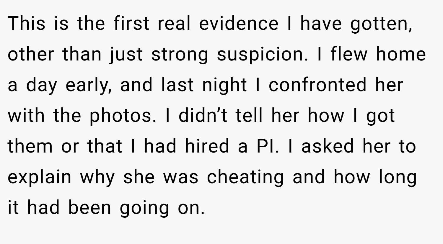 This is the first real evidence I have gotten, other than just strong suspicion. I flew home a day early, and last night I confronted her with the photos. I didn’t tell her how I got them or that I had hired a PI. I asked her to explain why she was cheating and how long it had been going on.