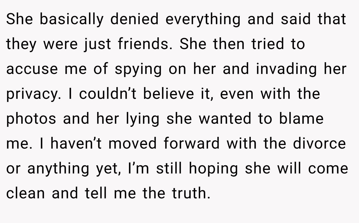 She basically denied everything and said that they were just friends. She then tried to accuse me of spying on her and invading her privacy. I couldn’t believe it, even with the photos and her lying she wanted to blame me. I haven’t moved forward with the divorce or anything yet, I’m still hoping she will come clean and tell me the truth.