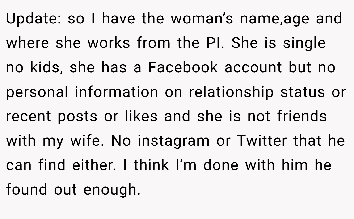 Update: so I have the woman’s name,age and where she works from the PI. She is single no kids, she has a Facebook account but no personal information on relationship status or recent posts or likes and she is not friends with my wife. No instagram or Twitter that he can find either. I think I’m done with him he found out enough.