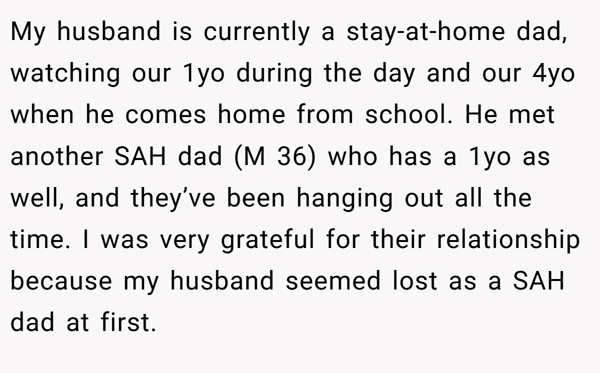 My husband is currently a stay-at-home dad, watching our 1yo during the day and our 4yo when he comes home from school. He met another SAH dad (M 36) who has a 1yo as well, and they’ve been hanging out all the time. I was very grateful for their relationship because my husband seemed lost as a SAH dad at first.