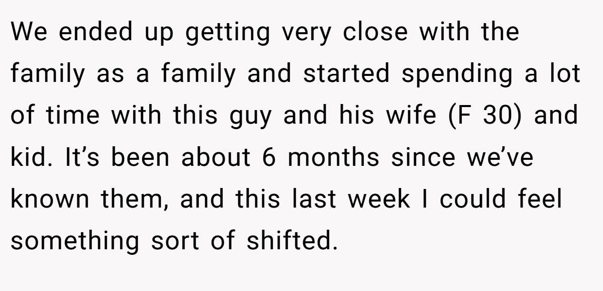 We ended up getting very close with the family as a family and started spending a lot of time with this guy and his wife (F 30) and kid. It’s been about 6 months since we’ve known them, and this last week I could feel something sort of shifted.