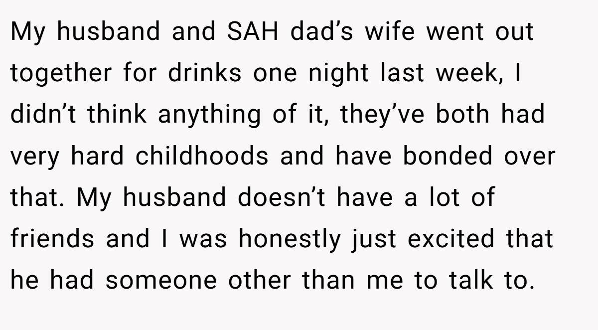My husband and SAH dad’s wife went out together for drinks one night last week, I didn’t think anything of it, they’ve both had very hard childhoods and have bonded over that. My husband doesn’t have a lot of friends and I was honestly just excited that he had someone other than me to talk to.