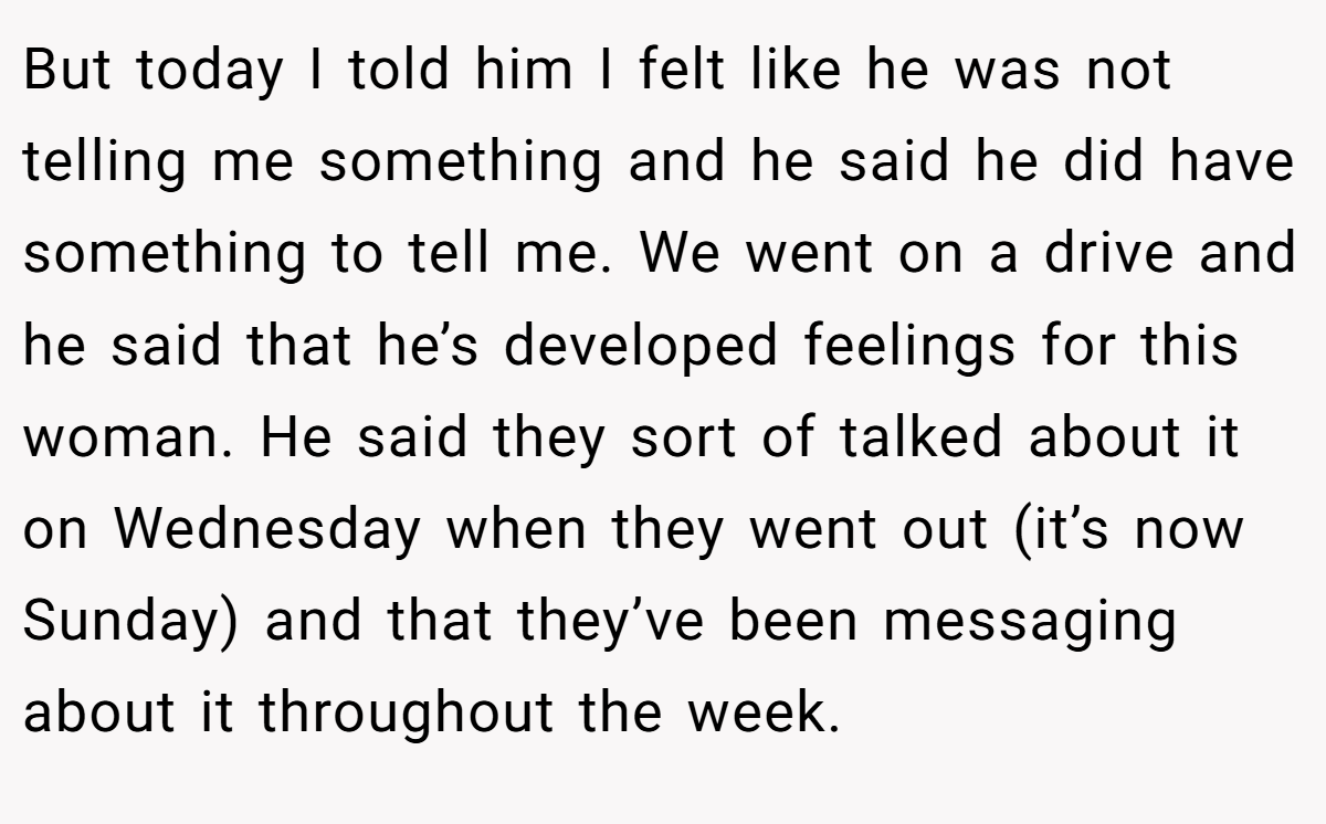 But today I told him I felt like he was not telling me something and he said he did have something to tell me. We went on a drive and he said that he’s developed feelings for this woman. He said they sort of talked about it on Wednesday when they went out (it’s now Sunday) and that they’ve been messaging about it throughout the week.