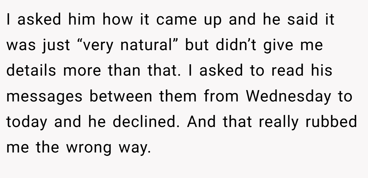 I asked him how it came up and he said it was just “very natural” but didn’t give me details more than that. I asked to read his messages between them from Wednesday to today and he declined. And that really rubbed me the wrong way.