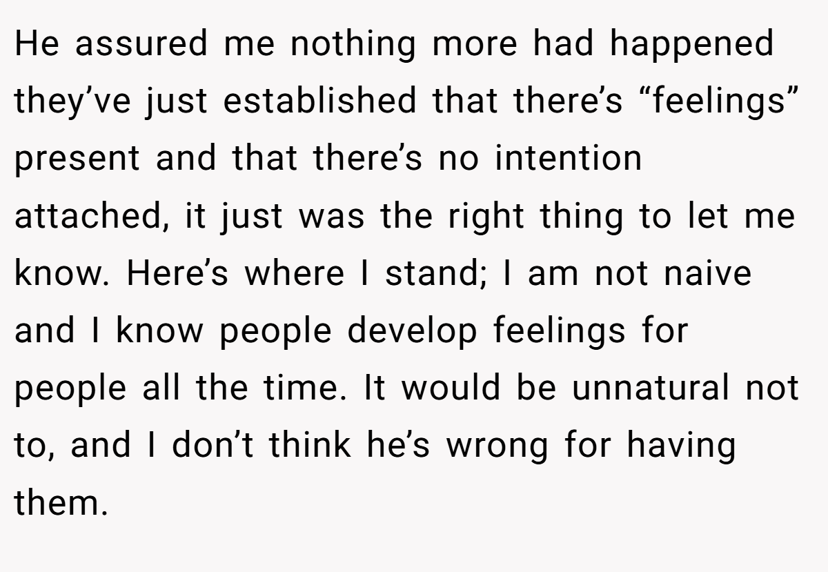 He assured me nothing more had happened they’ve just established that there’s “feelings” present and that there’s no intention attached, it just was the right thing to let me know. Here’s where I stand; I am not naive and I know people develop feelings for people all the time. It would be unnatural not to, and I don’t think he’s wrong for having them.