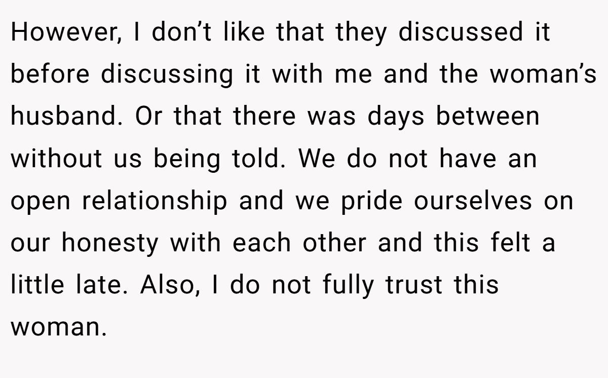 However, I don’t like that they discussed it before discussing it with me and the woman’s husband. Or that there was days between without us being told. We do not have an open relationship and we pride ourselves on our honesty with each other and this felt a little late. Also, I do not fully trust this woman.