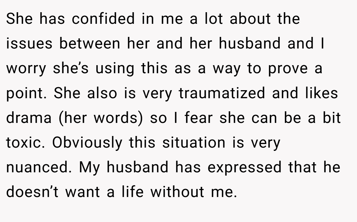 She has confided in me a lot about the issues between her and her husband and I worry she’s using this as a way to prove a point. She also is very traumatized and likes drama (her words) so I fear she can be a bit toxic. Obviously this situation is very nuanced. My husband has expressed that he doesn’t want a life without me.