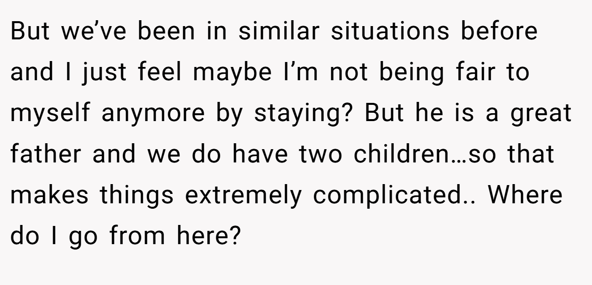 But we’ve been in similar situations before and I just feel maybe I’m not being fair to myself anymore by staying? But he is a great father and we do have two children…so that makes things extremely complicated.. Where do I go from here?